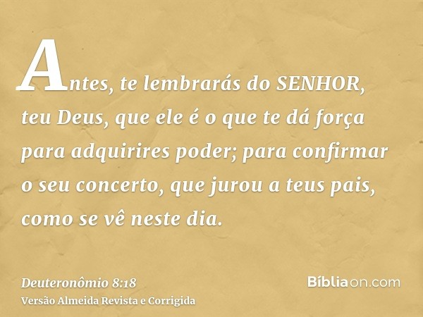 Antes, te lembrarás do SENHOR, teu Deus, que ele é o que te dá força para adquirires poder; para confirmar o seu concerto, que jurou a teus pais, como se vê nes