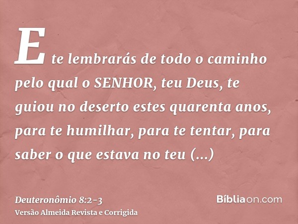 E te lembrarás de todo o caminho pelo qual o SENHOR, teu Deus, te guiou no deserto estes quarenta anos, para te humilhar, para te tentar, para saber o que estav