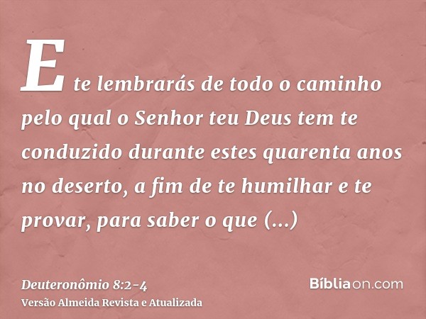 E te lembrarás de todo o caminho pelo qual o Senhor teu Deus tem te conduzido durante estes quarenta anos no deserto, a fim de te humilhar e te provar, para sab