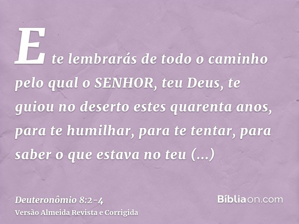 E te lembrarás de todo o caminho pelo qual o SENHOR, teu Deus, te guiou no deserto estes quarenta anos, para te humilhar, para te tentar, para saber o que estav