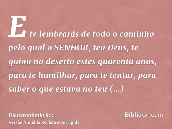 E te lembrarás de todo o caminho pelo qual o SENHOR, teu Deus, te guiou no deserto estes quarenta anos, para te humilhar, para te tentar, para saber o que estav