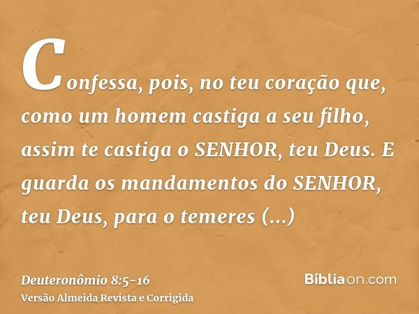 Confessa, pois, no teu coração que, como um homem castiga a seu filho, assim te castiga o SENHOR, teu Deus.E guarda os mandamentos do SENHOR, teu Deus, para o t