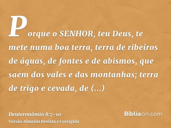 Porque o SENHOR, teu Deus, te mete numa boa terra, terra de ribeiros de águas, de fontes e de abismos, que saem dos vales e das montanhas;terra de trigo e cevad