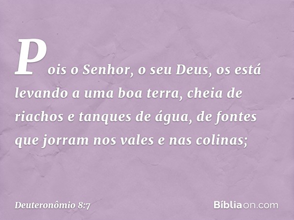 Pois o Senhor, o seu Deus, os está levando a uma boa terra, cheia de riachos e tanques de água, de fontes que jorram nos vales e nas colinas; -- Deuteronômio 8: