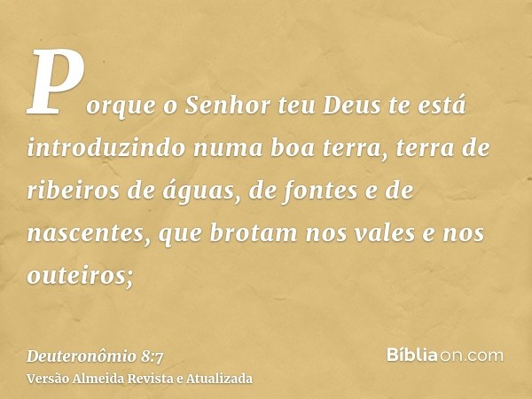 Porque o Senhor teu Deus te está introduzindo numa boa terra, terra de ribeiros de águas, de fontes e de nascentes, que brotam nos vales e nos outeiros;