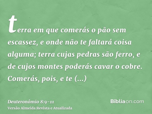 terra em que comerás o pão sem escassez, e onde não te faltará coisa alguma; terra cujas pedras são ferro, e de cujos montes poderás cavar o cobre.Comerás, pois