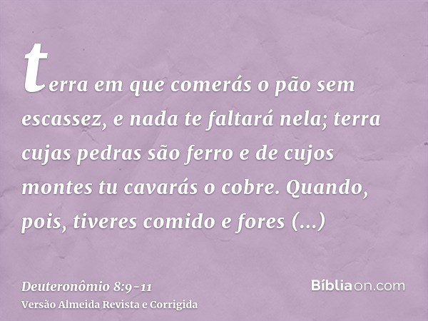 terra em que comerás o pão sem escassez, e nada te faltará nela; terra cujas pedras são ferro e de cujos montes tu cavarás o cobre.Quando, pois, tiveres comido 