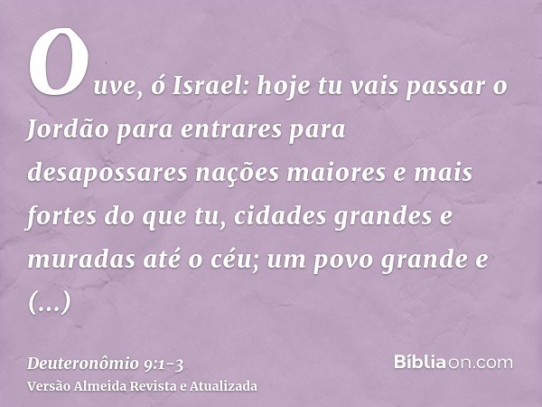 Ouve, ó Israel: hoje tu vais passar o Jordão para entrares para desapossares nações maiores e mais fortes do que tu, cidades grandes e muradas até o céu;um povo