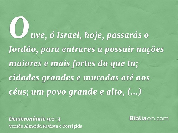 Ouve, ó Israel, hoje, passarás o Jordão, para entrares a possuir nações maiores e mais fortes do que tu; cidades grandes e muradas até aos céus;um povo grande e