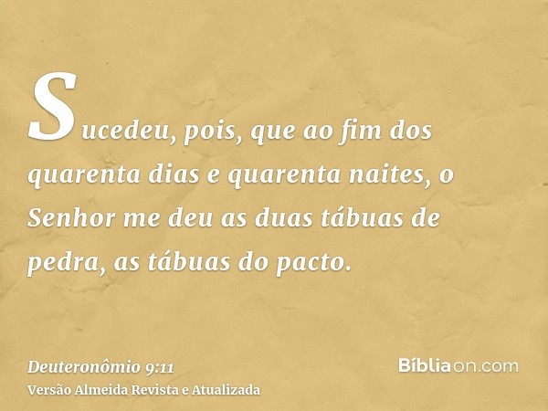 Sucedeu, pois, que ao fim dos quarenta dias e quarenta naites, o Senhor me deu as duas tábuas de pedra, as tábuas do pacto.