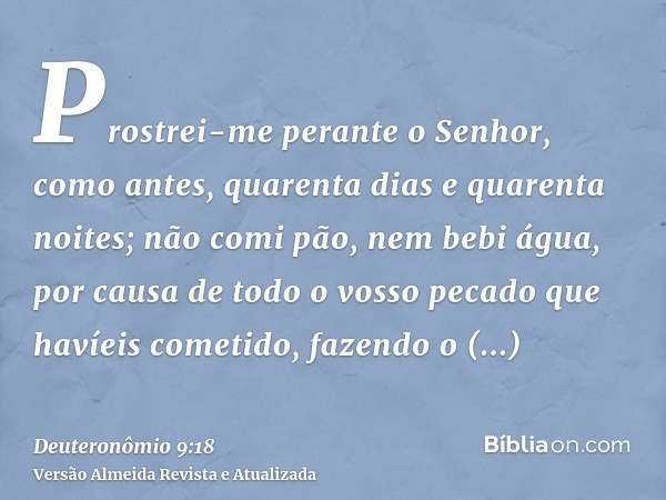 Prostrei-me perante o Senhor, como antes, quarenta dias e quarenta noites; não comi pão, nem bebi água, por causa de todo o vosso pecado que havíeis cometido, f