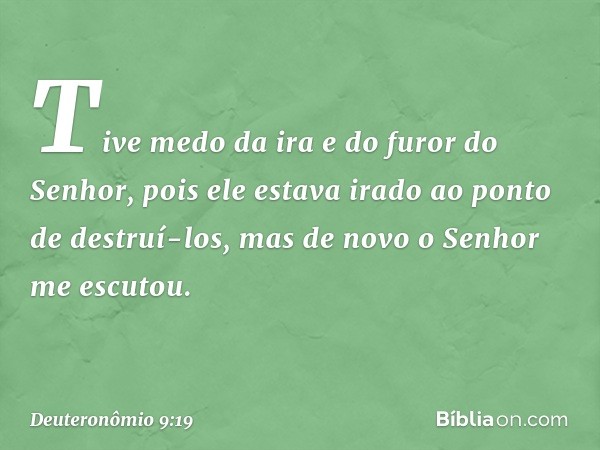 Tive medo da ira e do furor do Senhor, pois ele estava irado ao ponto de destruí-los, mas de novo o Senhor me escutou. -- Deuteronômio 9:19