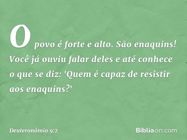 O povo é forte e alto. São enaquins! Você já ouviu falar deles e até conhece o que se diz: 'Quem é capaz de resistir aos enaquins?' -- Deuteronômio 9:2