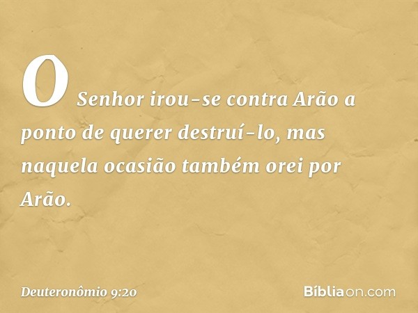 O Senhor irou-se contra Arão a ponto de querer destruí-lo, mas naquela ocasião também orei por Arão. -- Deuteronômio 9:20