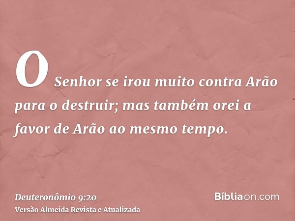 O Senhor se irou muito contra Arão para o destruir; mas também orei a favor de Arão ao mesmo tempo.