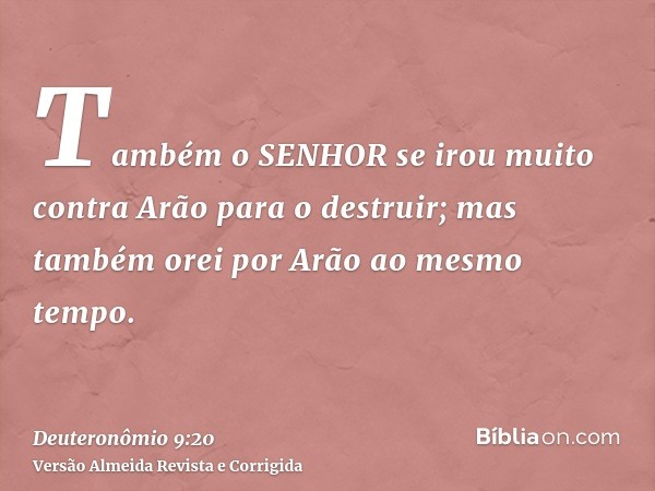 Também o SENHOR se irou muito contra Arão para o destruir; mas também orei por Arão ao mesmo tempo.