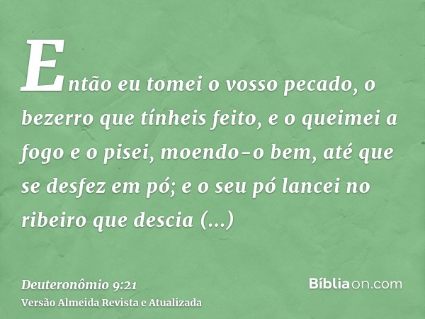 Então eu tomei o vosso pecado, o bezerro que tínheis feito, e o queimei a fogo e o pisei, moendo-o bem, até que se desfez em pó; e o seu pó lancei no ribeiro qu