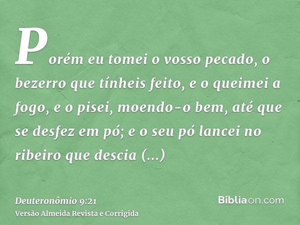 Porém eu tomei o vosso pecado, o bezerro que tínheis feito, e o queimei a fogo, e o pisei, moendo-o bem, até que se desfez em pó; e o seu pó lancei no ribeiro q
