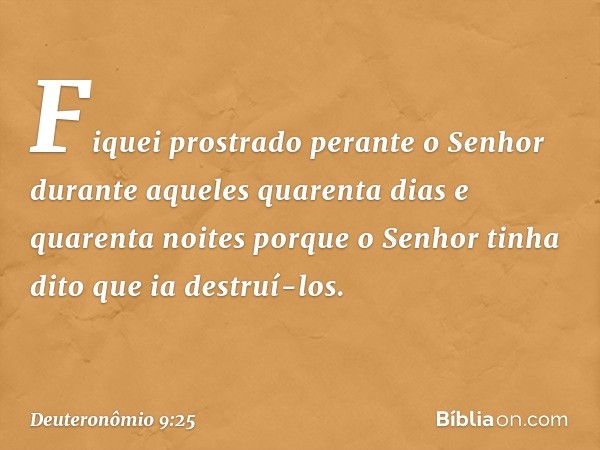 "Fiquei prostrado perante o Senhor durante aqueles quarenta dias e quarenta noites porque o Senhor tinha dito que ia destruí-los. -- Deuteronômio 9:25