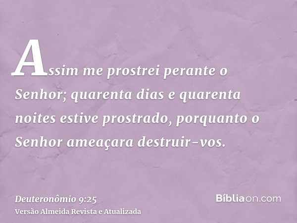 Assim me prostrei perante o Senhor; quarenta dias e quarenta noites estive prostrado, porquanto o Senhor ameaçara destruir-vos.