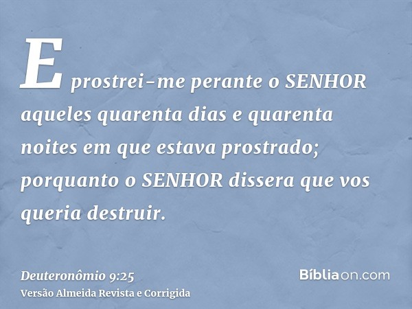 E prostrei-me perante o SENHOR aqueles quarenta dias e quarenta noites em que estava prostrado; porquanto o SENHOR dissera que vos queria destruir.