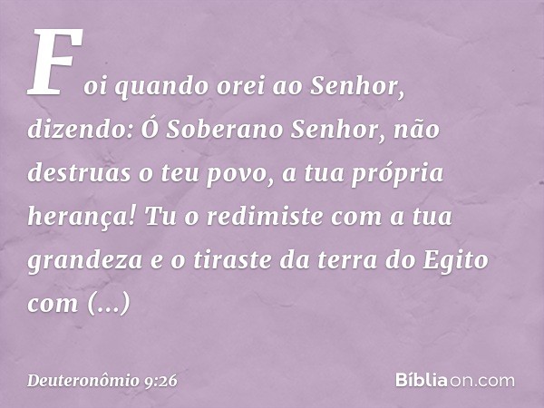 Foi quando orei ao Senhor, dizendo: Ó Soberano Senhor, não destruas o teu povo, a tua própria herança! Tu o redimiste com a tua grandeza e o tiraste da terra do