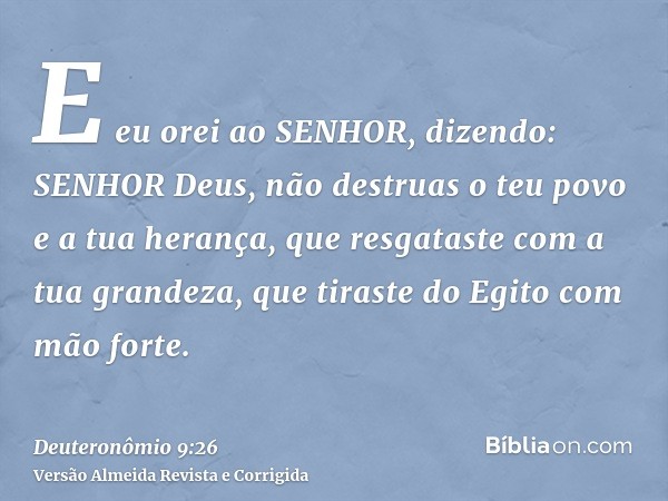 E eu orei ao SENHOR, dizendo: SENHOR Deus, não destruas o teu povo e a tua herança, que resgataste com a tua grandeza, que tiraste do Egito com mão forte.