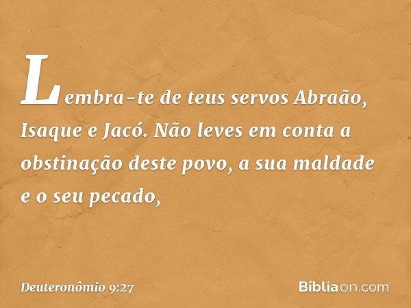 Lembra-te de teus servos Abraão, Isaque e Jacó. Não leves em conta a obstinação deste povo, a sua maldade e o seu pecado, -- Deuteronômio 9:27