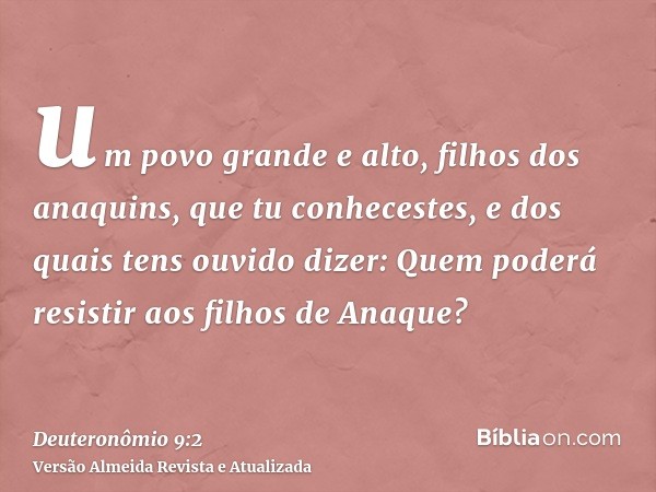 um povo grande e alto, filhos dos anaquins, que tu conhecestes, e dos quais tens ouvido dizer: Quem poderá resistir aos filhos de Anaque?