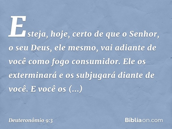 Esteja, hoje, certo de que o Senhor, o seu Deus, ele mesmo, vai adiante de você como fogo consumidor. Ele os exterminará e os subjugará diante de você. E você o