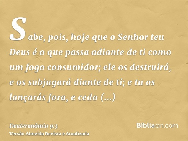 Sabe, pois, hoje que o Senhor teu Deus é o que passa adiante de ti como um fogo consumidor; ele os destruirá, e os subjugará diante de ti; e tu os lançarás fora