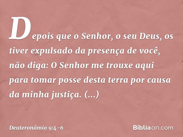 "Depois que o Senhor, o seu Deus, os tiver expulsado da presença de você, não diga: 'O Senhor me trouxe aqui para tomar posse desta terra por causa da minha jus