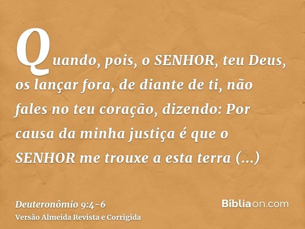 Quando, pois, o SENHOR, teu Deus, os lançar fora, de diante de ti, não fales no teu coração, dizendo: Por causa da minha justiça é que o SENHOR me trouxe a esta