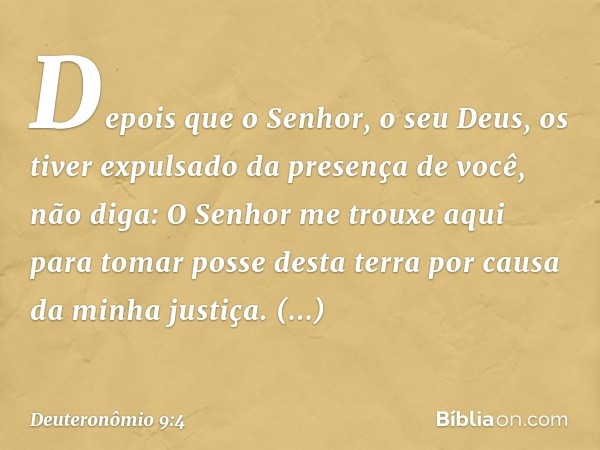 "Depois que o Senhor, o seu Deus, os tiver expulsado da presença de você, não diga: 'O Senhor me trouxe aqui para tomar posse desta terra por causa da minha jus