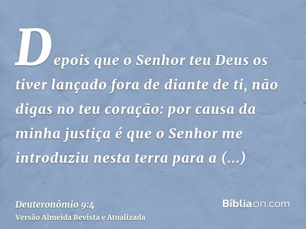 Depois que o Senhor teu Deus os tiver lançado fora de diante de ti, não digas no teu coração: por causa da minha justiça é que o Senhor me introduziu nesta terr