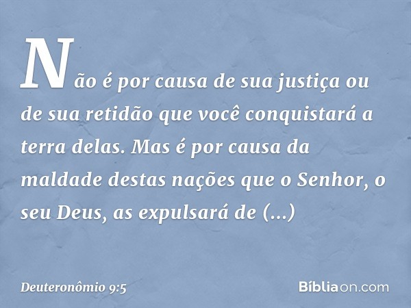 Não é por causa de sua justiça ou de sua retidão que você conquistará a terra delas. Mas é por causa da maldade destas nações que o Senhor, o seu Deus, as expul