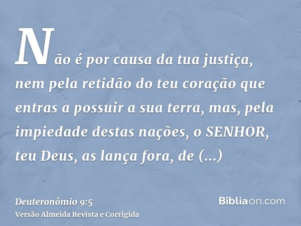 Não é por causa da tua justiça, nem pela retidão do teu coração que entras a possuir a sua terra, mas, pela impiedade destas nações, o SENHOR, teu Deus, as lanç