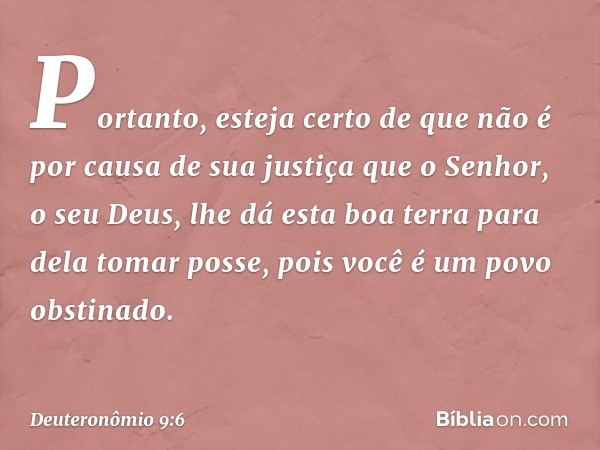 Portanto, esteja certo de que não é por causa de sua justiça que o Senhor, o seu Deus, lhe dá esta boa terra para dela tomar posse, pois você é um povo obstinad