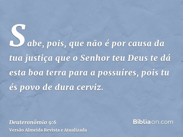 Sabe, pois, que não é por causa da tua justiça que o Senhor teu Deus te dá esta boa terra para a possuíres, pois tu és povo de dura cerviz.