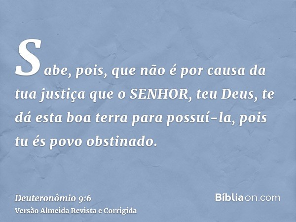 Sabe, pois, que não é por causa da tua justiça que o SENHOR, teu Deus, te dá esta boa terra para possuí-la, pois tu és povo obstinado.