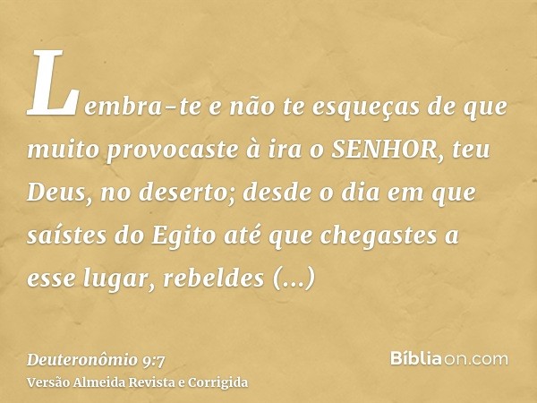 Lembra-te e não te esqueças de que muito provocaste à ira o SENHOR, teu Deus, no deserto; desde o dia em que saístes do Egito até que chegastes a esse lugar, re