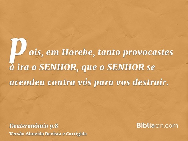 pois, em Horebe, tanto provocastes à ira o SENHOR, que o SENHOR se acendeu contra vós para vos destruir.