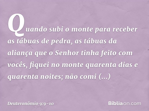 Quando subi o monte para receber as tábuas de pedra, as tábuas da aliança que o Senhor tinha feito com vocês, fiquei no monte quarenta dias e quarenta noites; n