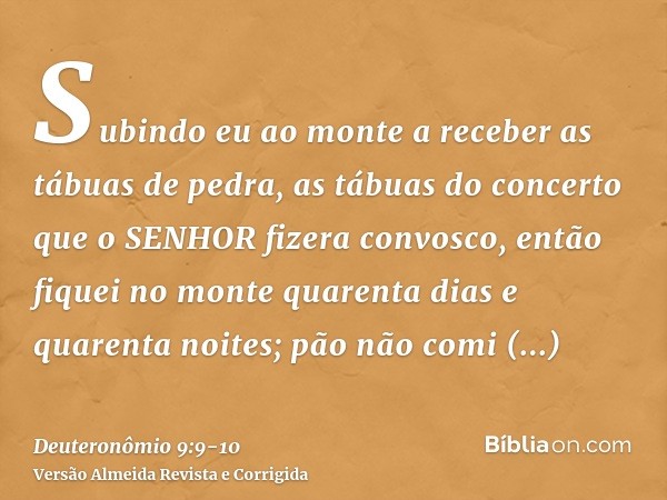 Subindo eu ao monte a receber as tábuas de pedra, as tábuas do concerto que o SENHOR fizera convosco, então fiquei no monte quarenta dias e quarenta noites; pão