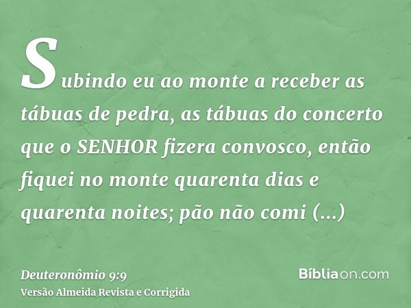 Subindo eu ao monte a receber as tábuas de pedra, as tábuas do concerto que o SENHOR fizera convosco, então fiquei no monte quarenta dias e quarenta noites; pão