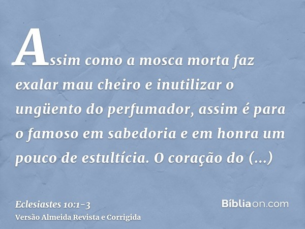 Assim como a mosca morta faz exalar mau cheiro e inutilizar o ungüento do perfumador, assim é para o famoso em sabedoria e em honra um pouco de estultícia.O cor