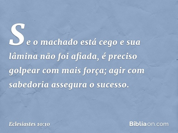 Se o machado está cego
e sua lâmina não foi afiada,
é preciso golpear com mais força;
agir com sabedoria assegura o sucesso. -- Eclesiastes 10:10