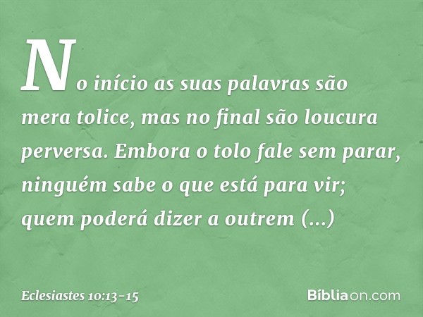 No início as suas palavras
são mera tolice,
mas no final são loucura perversa. Embora o tolo fale sem parar,
ninguém sabe o que está para vir;
quem poderá dizer