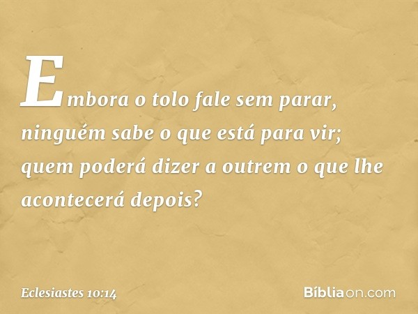 Embora o tolo fale sem parar,
ninguém sabe o que está para vir;
quem poderá dizer a outrem
o que lhe acontecerá depois? -- Eclesiastes 10:14