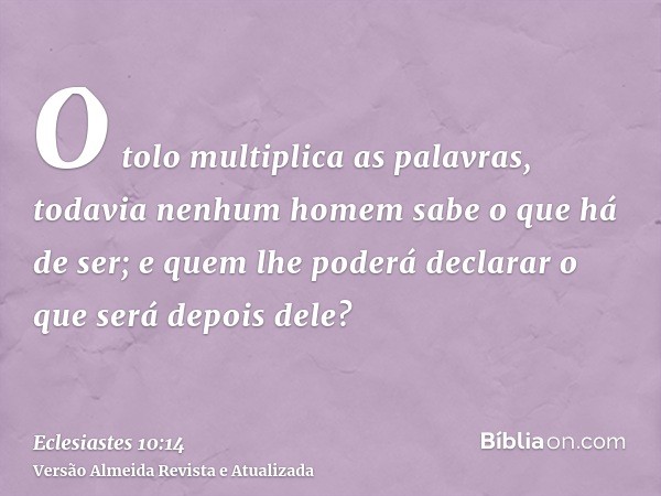 O tolo multiplica as palavras, todavia nenhum homem sabe o que há de ser; e quem lhe poderá declarar o que será depois dele?